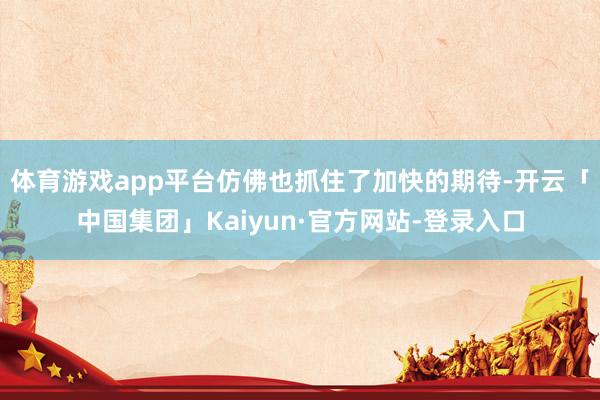 体育游戏app平台仿佛也抓住了加快的期待-开云「中国集团」Kaiyun·官方网站-登录入口
