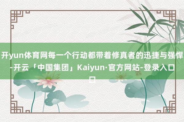 开yun体育网每一个行动都带着修真者的迅捷与强悍-开云「中国集团」Kaiyun·官方网站-登录入口