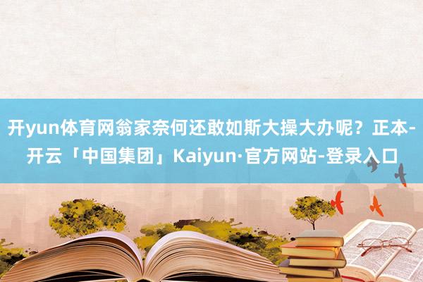 开yun体育网翁家奈何还敢如斯大操大办呢？正本-开云「中国集团」Kaiyun·官方网站-登录入口