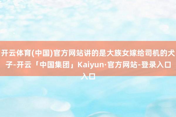 开云体育(中国)官方网站讲的是大族女嫁给司机的犬子-开云「中国集团」Kaiyun·官方网站-登录入口