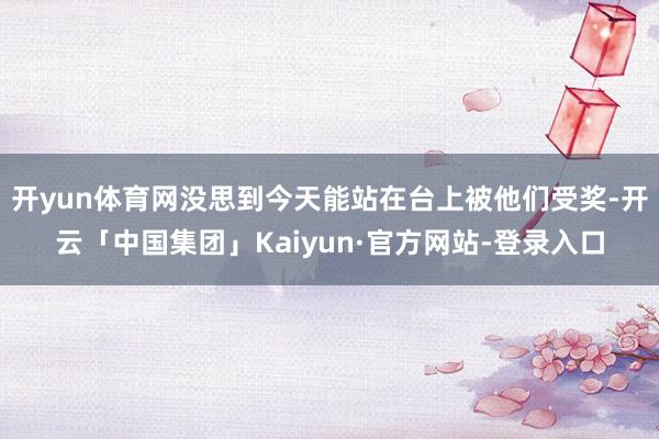 开yun体育网没思到今天能站在台上被他们受奖-开云「中国集团」Kaiyun·官方网站-登录入口