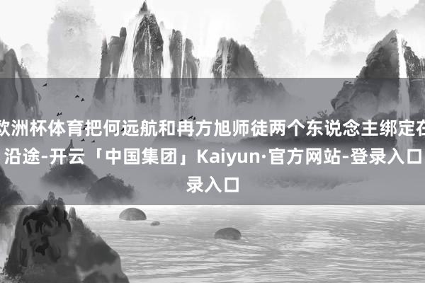 欧洲杯体育把何远航和冉方旭师徒两个东说念主绑定在沿途-开云「中国集团」Kaiyun·官方网站-登录入口