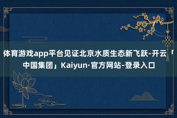 体育游戏app平台见证北京水质生态新飞跃-开云「中国集团」Kaiyun·官方网站-登录入口