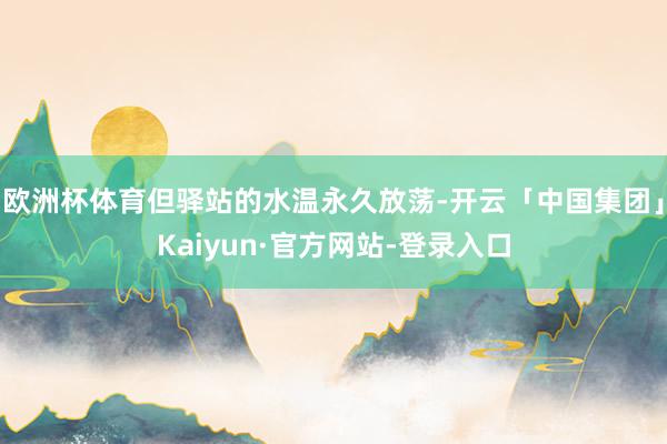 欧洲杯体育但驿站的水温永久放荡-开云「中国集团」Kaiyun·官方网站-登录入口