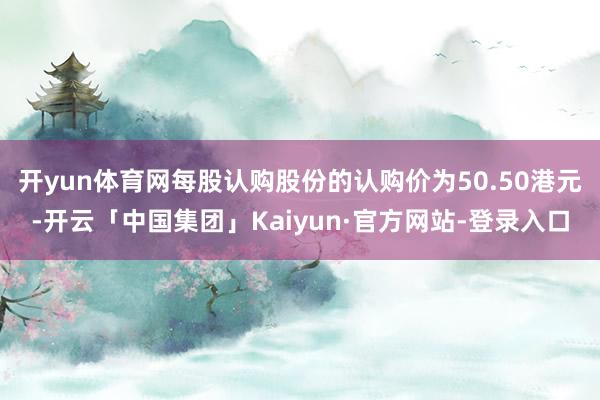 开yun体育网每股认购股份的认购价为50.50港元-开云「中国集团」Kaiyun·官方网站-登录入口