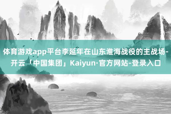 体育游戏app平台李延年在山东淮海战役的主战场-开云「中国集团」Kaiyun·官方网站-登录入口
