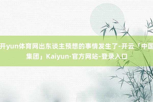 开yun体育网出东谈主预想的事情发生了-开云「中国集团」Kaiyun·官方网站-登录入口