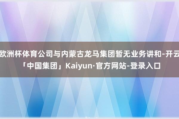 欧洲杯体育公司与内蒙古龙马集团暂无业务讲和-开云「中国集团」Kaiyun·官方网站-登录入口