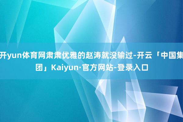 开yun体育网肃肃优雅的赵涛就没输过-开云「中国集团」Kaiyun·官方网站-登录入口
