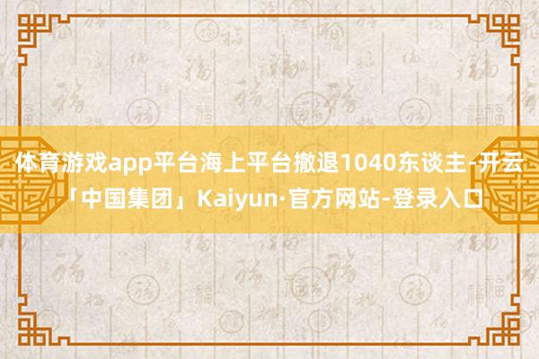 体育游戏app平台海上平台撤退1040东谈主-开云「中国集团」Kaiyun·官方网站-登录入口