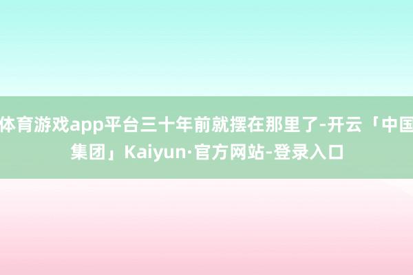 体育游戏app平台三十年前就摆在那里了-开云「中国集团」Kaiyun·官方网站-登录入口