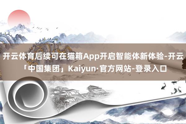 开云体育后续可在猫箱App开启智能体新体验-开云「中国集团」Kaiyun·官方网站-登录入口