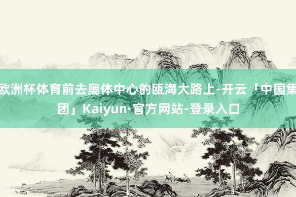 欧洲杯体育前去奥体中心的瓯海大路上-开云「中国集团」Kaiyun·官方网站-登录入口