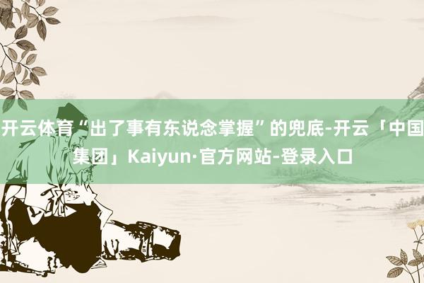 开云体育“出了事有东说念掌握”的兜底-开云「中国集团」Kaiyun·官方网站-登录入口
