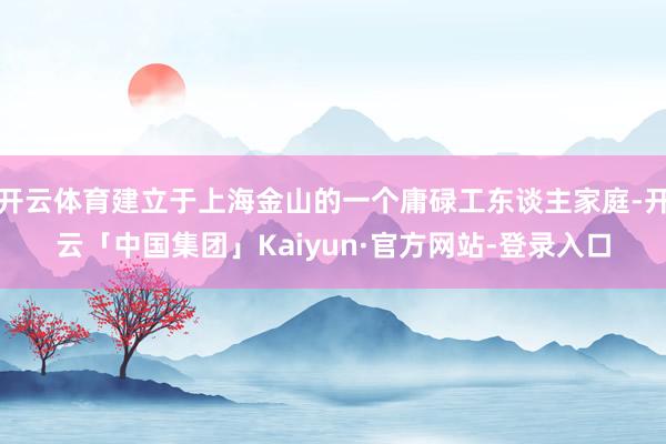 开云体育建立于上海金山的一个庸碌工东谈主家庭-开云「中国集团」Kaiyun·官方网站-登录入口