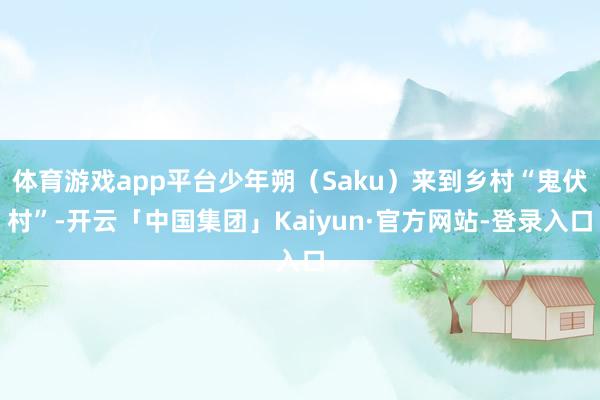 体育游戏app平台少年朔（Saku）来到乡村“鬼伏村”-开云「中国集团」Kaiyun·官方网站-登录入口