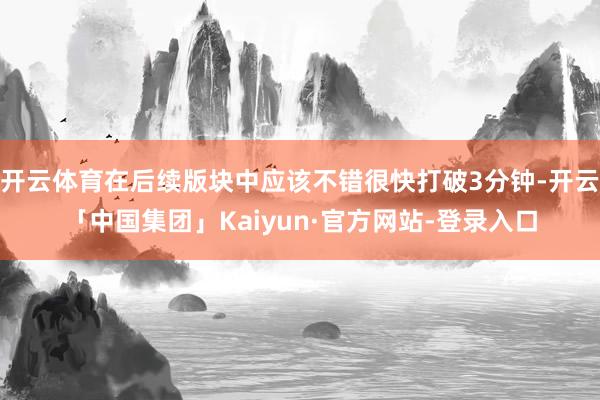 开云体育在后续版块中应该不错很快打破3分钟-开云「中国集团」Kaiyun·官方网站-登录入口