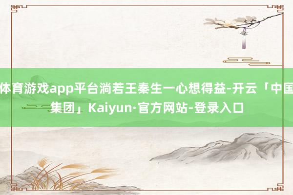 体育游戏app平台淌若王秦生一心想得益-开云「中国集团」Kaiyun·官方网站-登录入口