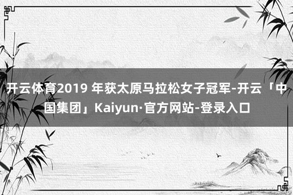 开云体育2019 年获太原马拉松女子冠军-开云「中国集团」Kaiyun·官方网站-登录入口