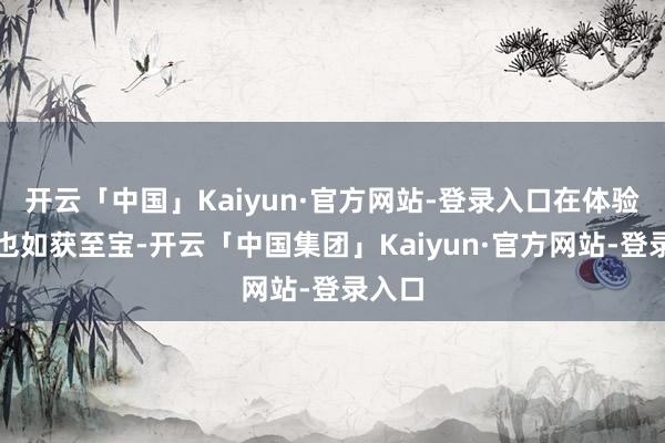 开云「中国」Kaiyun·官方网站-登录入口在体验事后也如获至宝-开云「中国集团」Kaiyun·官方网站-登录入口