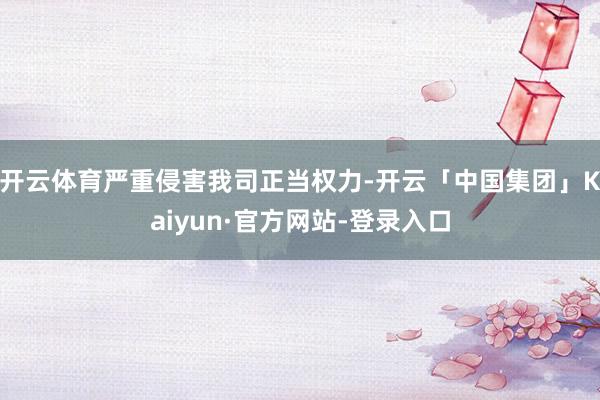 开云体育严重侵害我司正当权力-开云「中国集团」Kaiyun·官方网站-登录入口