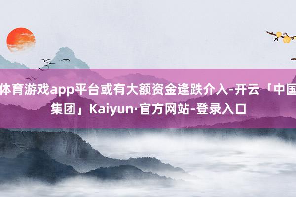 体育游戏app平台或有大额资金逢跌介入-开云「中国集团」Kaiyun·官方网站-登录入口