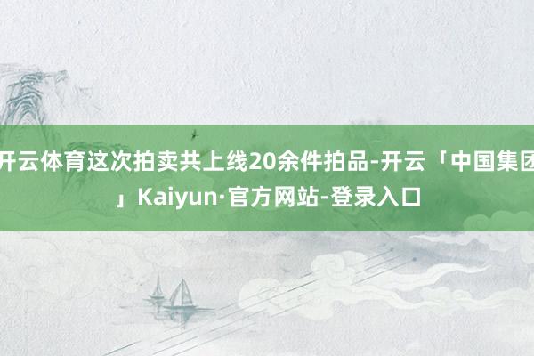 开云体育这次拍卖共上线20余件拍品-开云「中国集团」Kaiyun·官方网站-登录入口