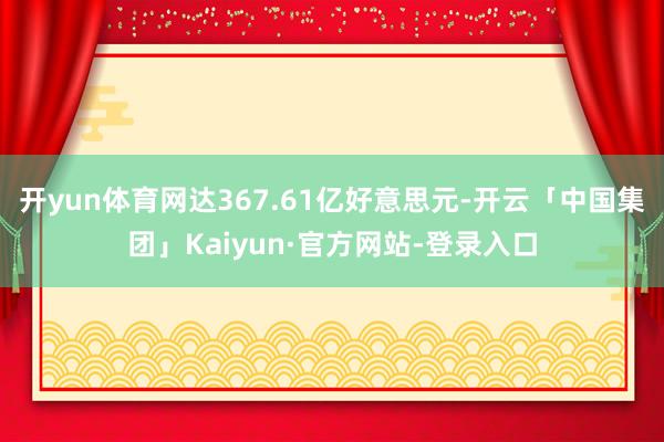 开yun体育网达367.61亿好意思元-开云「中国集团」Kaiyun·官方网站-登录入口