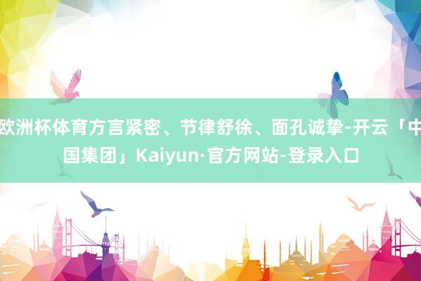 欧洲杯体育方言紧密、节律舒徐、面孔诚挚-开云「中国集团」Kaiyun·官方网站-登录入口
