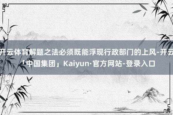 开云体育解题之法必须既能浮现行政部门的上风-开云「中国集团」Kaiyun·官方网站-登录入口