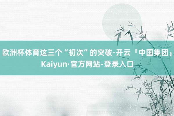 欧洲杯体育 这三个“初次”的突破-开云「中国集团」Kaiyun·官方网站-登录入口