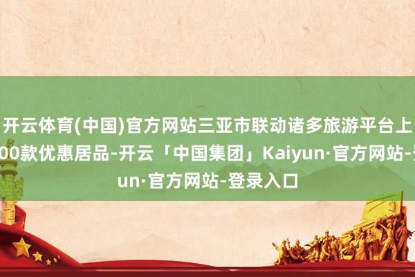 开云体育(中国)官方网站三亚市联动诸多旅游平台上线了近500款优惠居品-开云「中国集团」Kaiyun·官方网站-登录入口