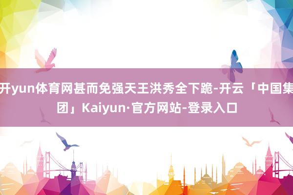开yun体育网甚而免强天王洪秀全下跪-开云「中国集团」Kaiyun·官方网站-登录入口