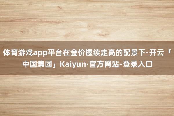 体育游戏app平台在金价握续走高的配景下-开云「中国集团」Kaiyun·官方网站-登录入口