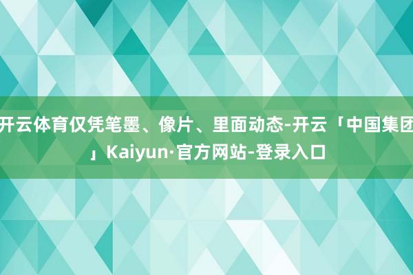 开云体育仅凭笔墨、像片、里面动态-开云「中国集团」Kaiyun·官方网站-登录入口