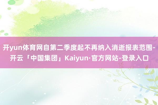 开yun体育网自第二季度起不再纳入消逝报表范围-开云「中国集团」Kaiyun·官方网站-登录入口