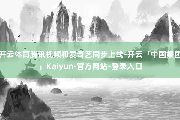 开云体育腾讯视频和爱奇艺同步上线-开云「中国集团」Kaiyun·官方网站-登录入口