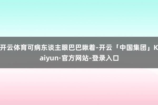 开云体育可病东谈主眼巴巴瞅着-开云「中国集团」Kaiyun·官方网站-登录入口
