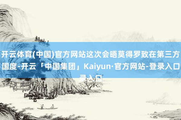 开云体育(中国)官方网站这次会晤莫得罗致在第三方国度-开云「中国集团」Kaiyun·官方网站-登录入口