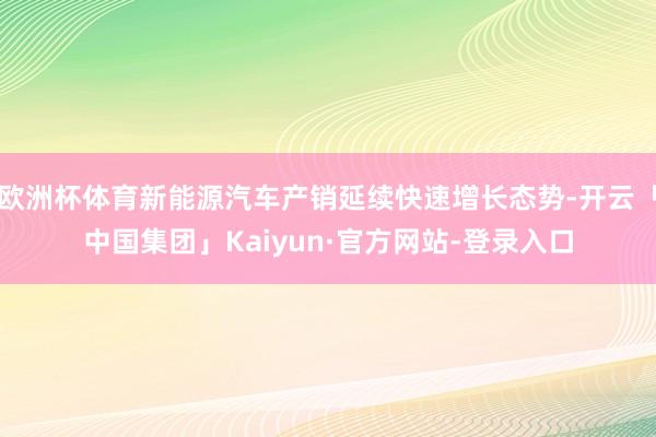 欧洲杯体育新能源汽车产销延续快速增长态势-开云「中国集团」Kaiyun·官方网站-登录入口