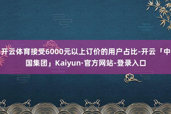 开云体育接受6000元以上订价的用户占比-开云「中国集团」Kaiyun·官方网站-登录入口