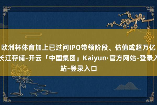欧洲杯体育加上已过问IPO带领阶段、估值或超万亿的长江存储-开云「中国集团」Kaiyun·官方网站-登录入口