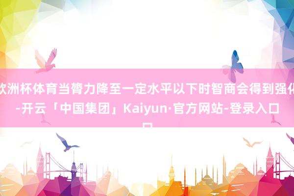 欧洲杯体育当膂力降至一定水平以下时智商会得到强化-开云「中国集团」Kaiyun·官方网站-登录入口