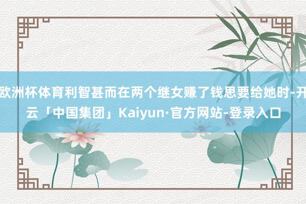 欧洲杯体育利智甚而在两个继女赚了钱思要给她时-开云「中国集团」Kaiyun·官方网站-登录入口