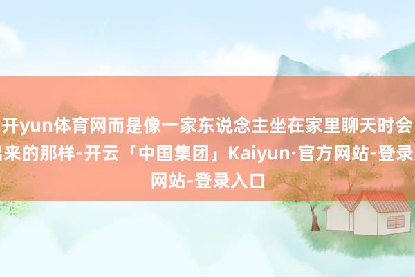 开yun体育网而是像一家东说念主坐在家里聊天时会说出来的那样-开云「中国集团」Kaiyun·官方网站-登录入口