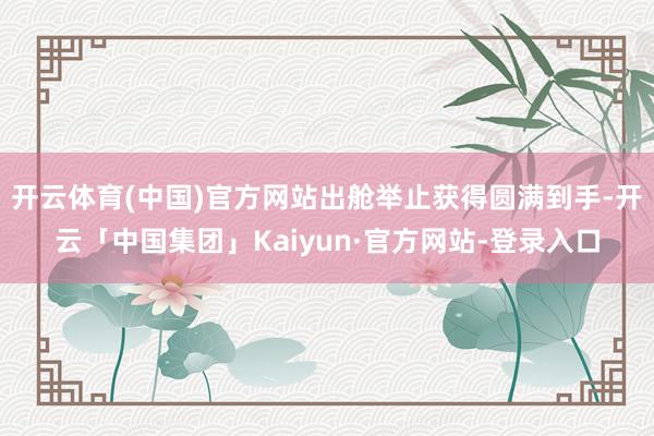 开云体育(中国)官方网站出舱举止获得圆满到手-开云「中国集团」Kaiyun·官方网站-登录入口