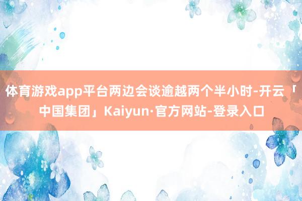 体育游戏app平台两边会谈逾越两个半小时-开云「中国集团」Kaiyun·官方网站-登录入口