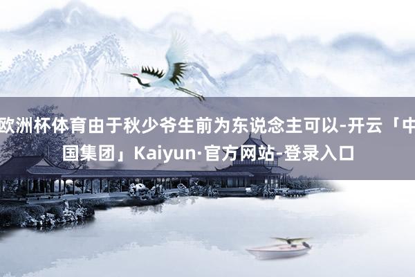 欧洲杯体育由于秋少爷生前为东说念主可以-开云「中国集团」Kaiyun·官方网站-登录入口