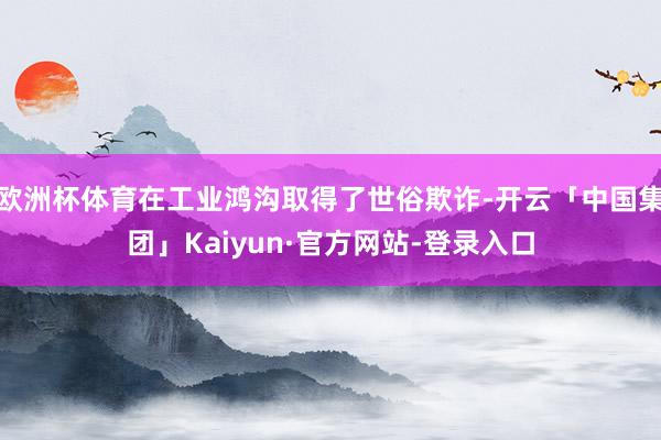 欧洲杯体育在工业鸿沟取得了世俗欺诈-开云「中国集团」Kaiyun·官方网站-登录入口
