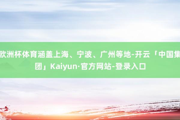 欧洲杯体育涵盖上海、宁波、广州等地-开云「中国集团」Kaiyun·官方网站-登录入口